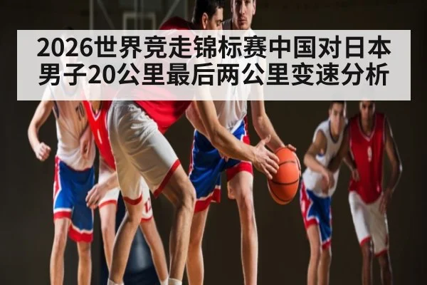 2026世界竞走锦标赛中国对日本男子20公里最后两公里变速分析